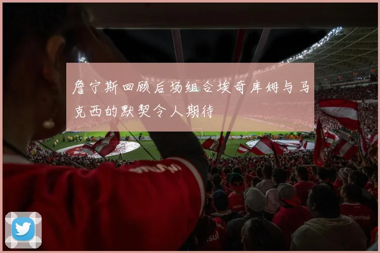 詹宁斯回顾后场组合埃奇库姆与马克西的默契令人期待