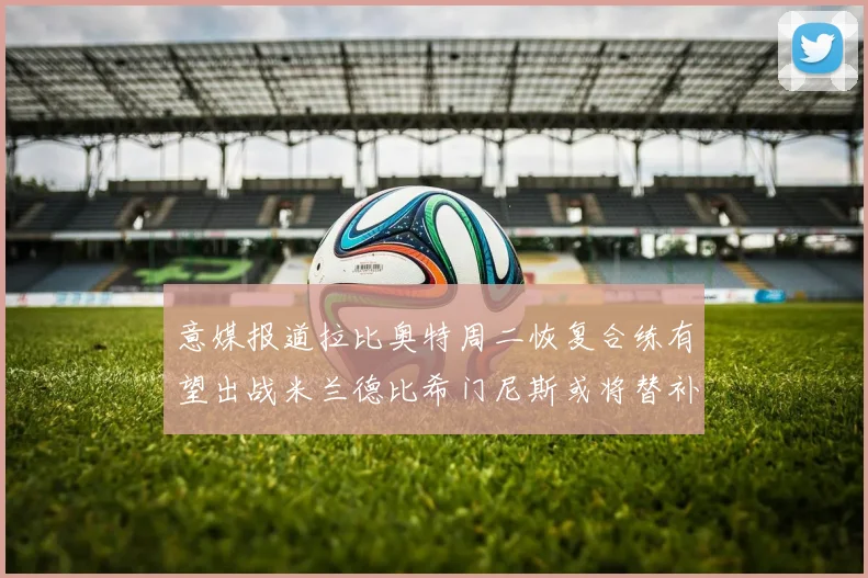 意媒报道拉比奥特周二恢复合练有望出战米兰德比希门尼斯或将替补待命
