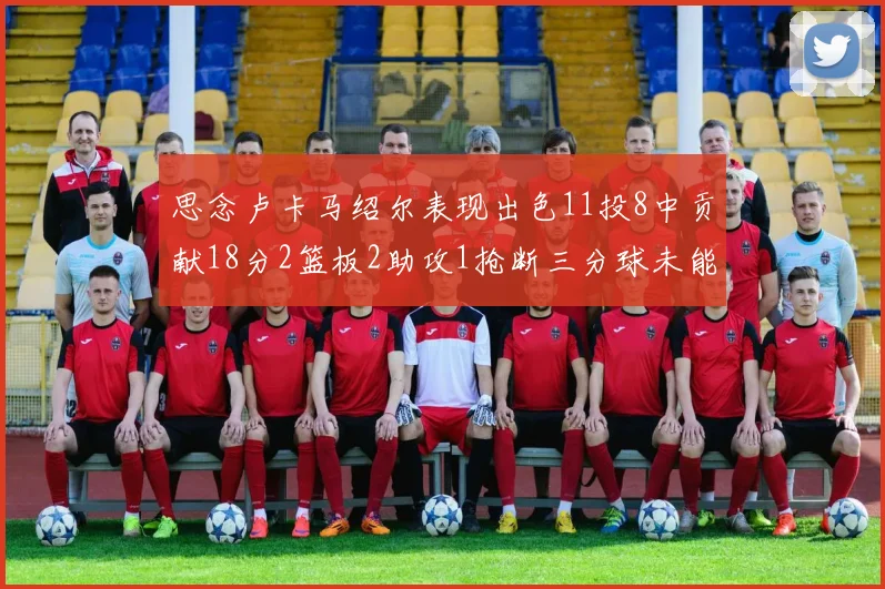 思念卢卡马绍尔表现出色11投8中贡献18分2篮板2助攻1抢断三分球未能命中