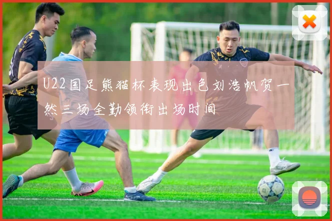 U22国足熊猫杯表现出色刘浩帆贺一然三场全勤领衔出场时间