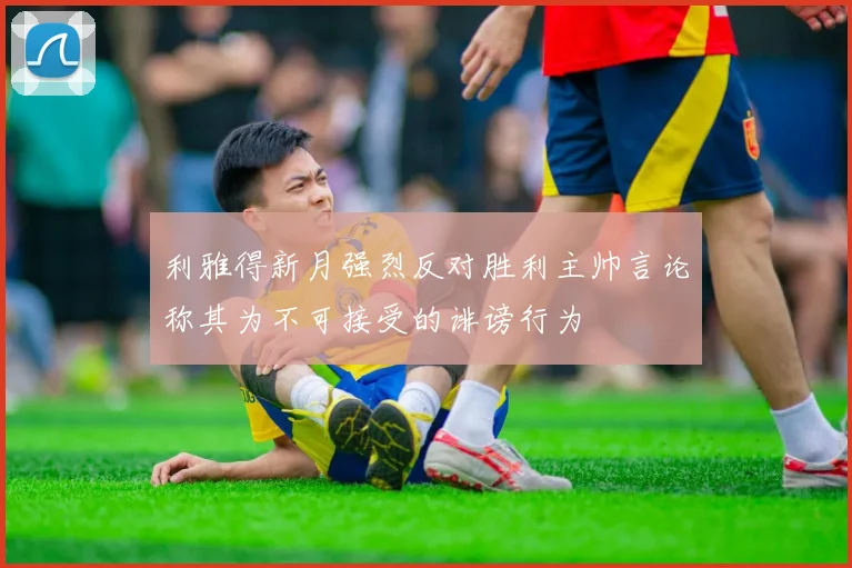利雅得新月强烈反对胜利主帅言论称其为不可接受的诽谤行为