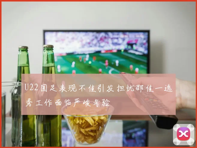 U22国足表现不佳引发担忧邵佳一选秀工作面临严峻考验
