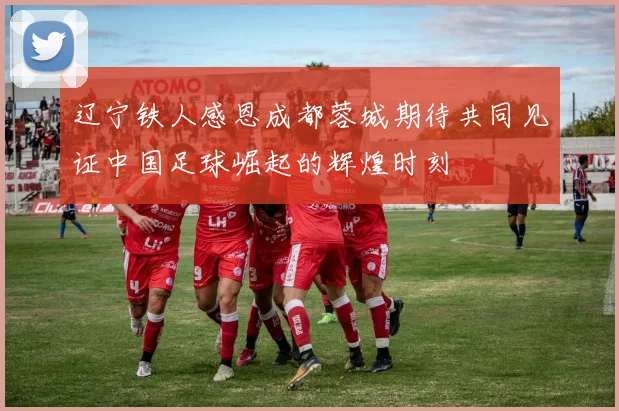 辽宁铁人感恩成都蓉城期待共同见证中国足球崛起的辉煌时刻