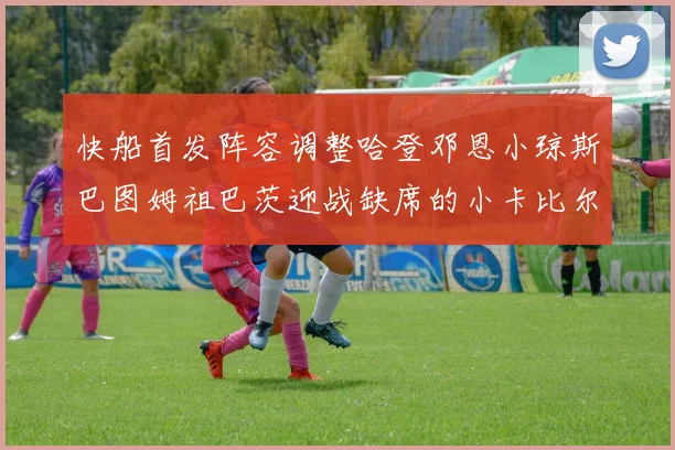 快船首发阵容调整哈登邓恩小琼斯巴图姆祖巴茨迎战缺席的小卡比尔