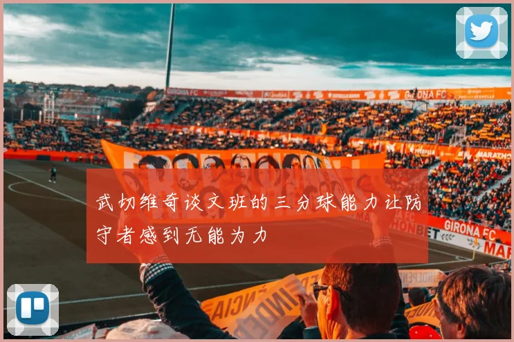 武切维奇谈文班的三分球能力让防守者感到无能为力