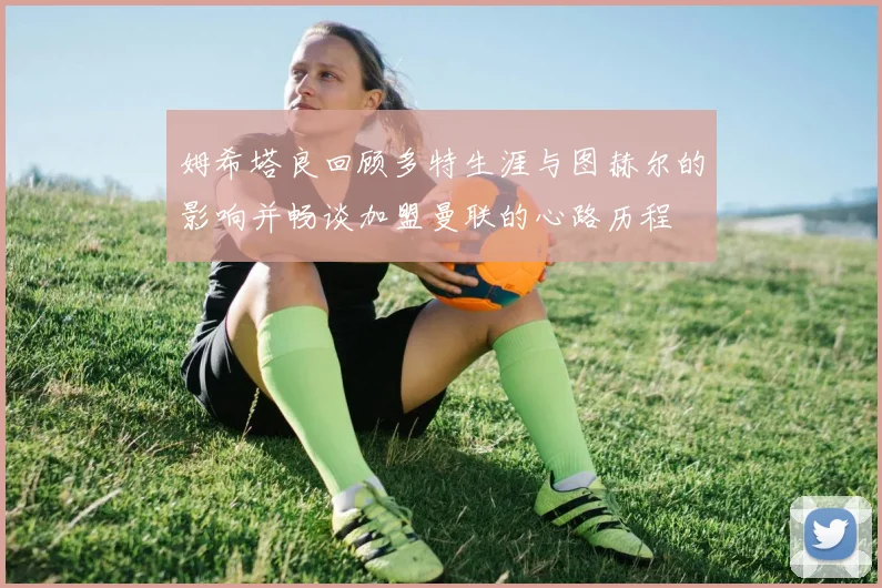 姆希塔良回顾多特生涯与图赫尔的影响并畅谈加盟曼联的心路历程