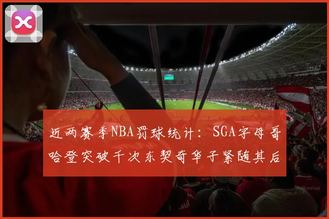近两赛季NBA罚球统计：SGA字母哥哈登突破千次东契奇华子紧随其后